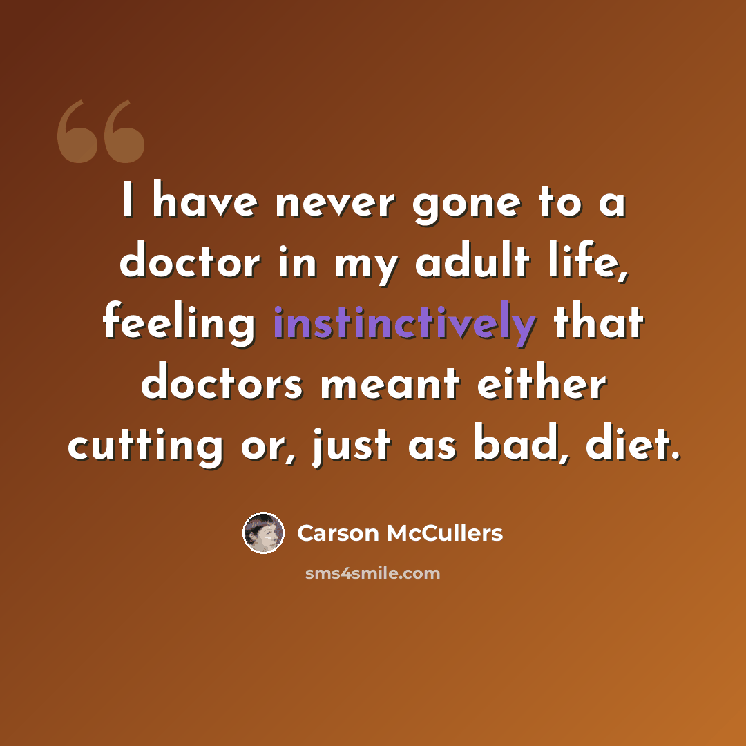 “I have never gone to a doctor in my adult life, feeling instinctively that doctors meant either cutting or, just as bad, diet.” quote by Carson McCullers