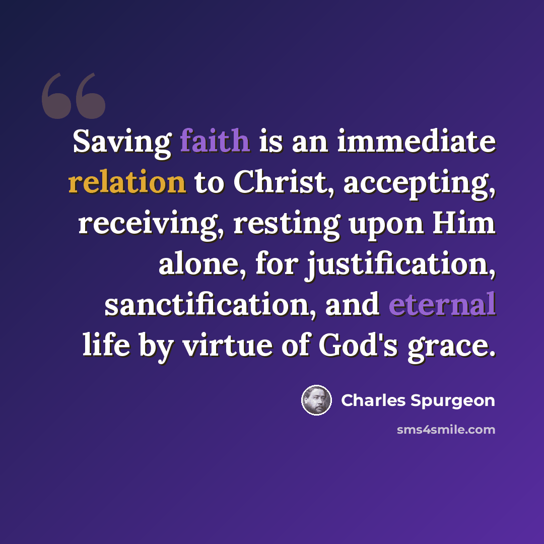 “Saving faith is an immediate relation to Christ, accepting, receiving, resting upon Him alone, for justification, sanctification, and eternal life by virtue of God's grace.” quote by Charles Spurgeon
