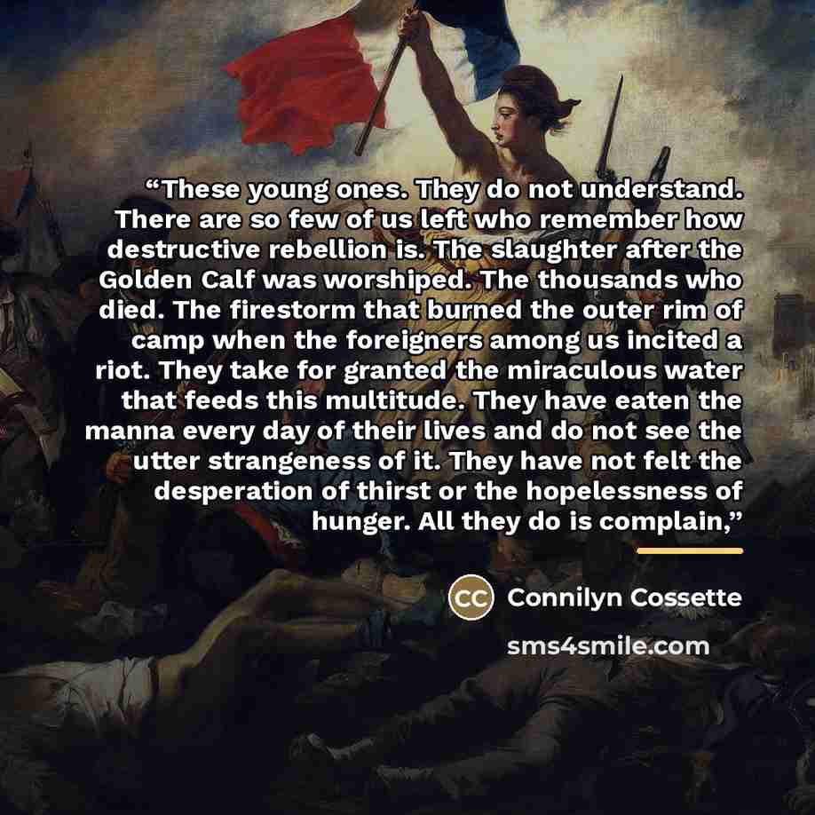 “These young ones. They do not understand. There are so few of us left who remember how destructive rebellion is. The slaughter after the Golden Calf was worshiped. The thousands who died. The firestorm that burned the outer rim of camp when the foreigners among us incited a riot. They take for…” quote by Connilyn Cossette