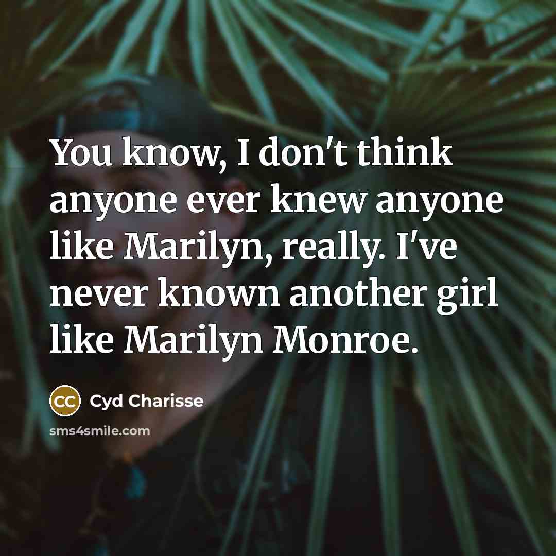 “You know, I don't think anyone ever knew anyone like Marilyn, really. I've never known another girl like Marilyn Monroe.” quote by Cyd Charisse