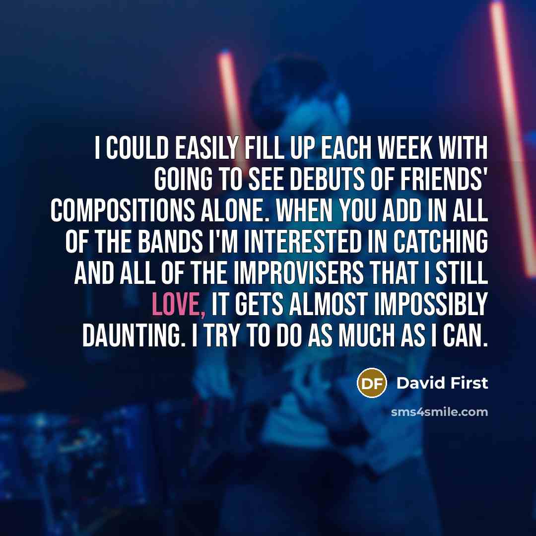 “I could easily fill up each week with going to see debuts of friends' compositions alone. When you add in all of the bands I'm interested in catching and all of the improvisers that I still love, it gets almost impossibly daunting. I try to do as much as I can.” quote by David First