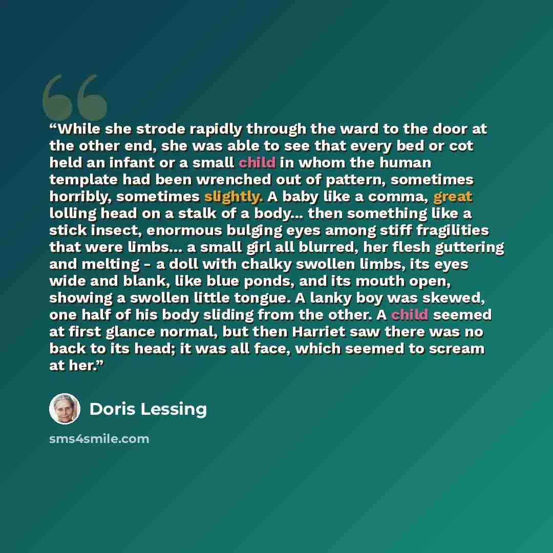 “While she strode rapidly through the ward to the door at the other end, she was able to see that every bed or cot held an infant or a small child in whom the human template had been wrenched out of pattern, sometimes horribly, sometimes slightly. A baby like a comma, great lolling head on a stalk…” quote by Doris Lessing