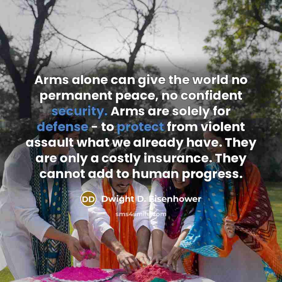 “Arms alone can give the world no permanent peace, no confident security. Arms are solely for defense - to protect from violent assault what we already have. They are only a costly insurance. They cannot add to human progress.” quote by Dwight D. Eisenhower