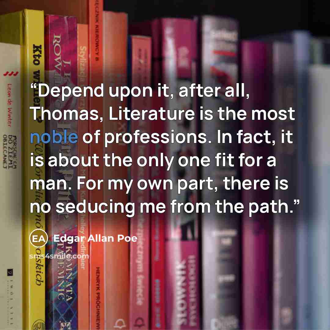 “Depend upon it, after all, Thomas, Literature is the most noble of professions. In fact, it is about the only one fit for a man. For my own part, there is no seducing me from the path.” quote by Edgar Allan Poe