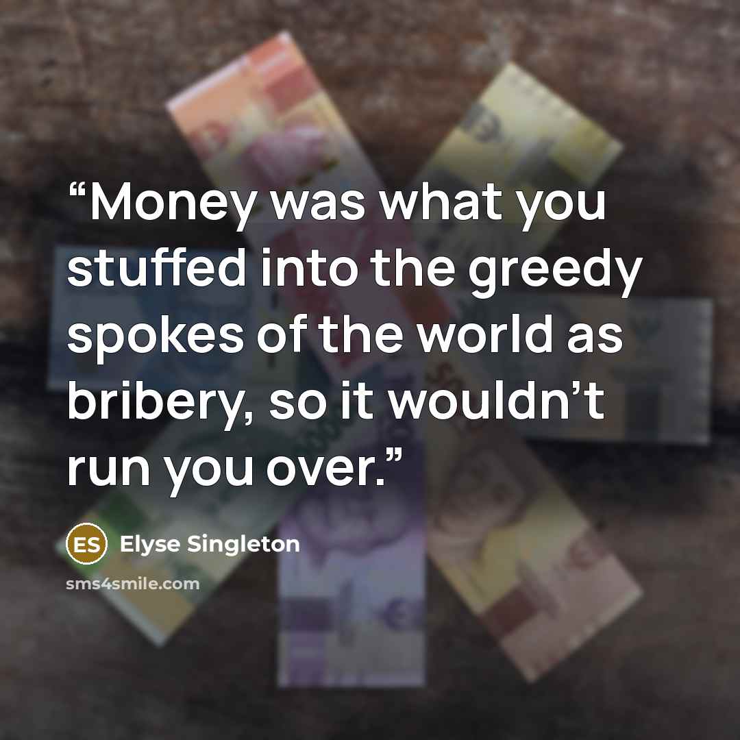 “Money was what you stuffed into the greedy spokes of the world as bribery, so it wouldn't run you over.” quote by Elyse Singleton