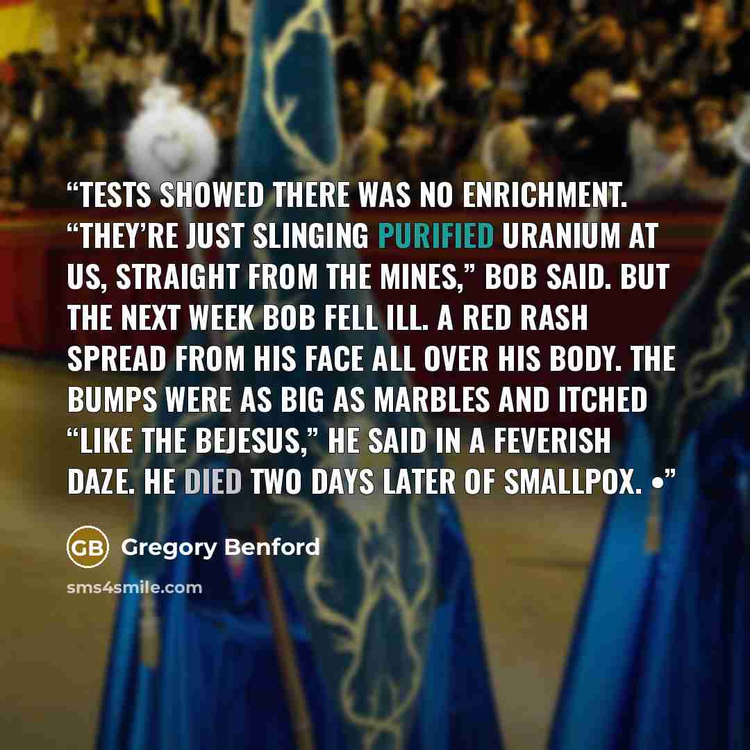 “Tests showed there was no enrichment. “They’re just slinging purified uranium at us, straight from the mines,” Bob said. But the next week Bob fell ill. A red rash spread from his face all over his body. The bumps were as big as marbles and itched “like the bejesus,” he said in a feverish daze. He…” quote by Gregory Benford