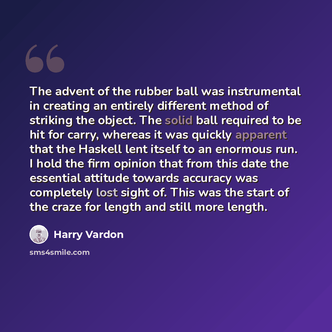 “The advent of the rubber ball was instrumental in creating an entirely different method of striking the object. The solid ball required to be hit for carry, whereas it was quickly apparent that the Haskell lent itself to an enormous run. I hold the firm opinion that from this date the essential…” quote by Harry Vardon
