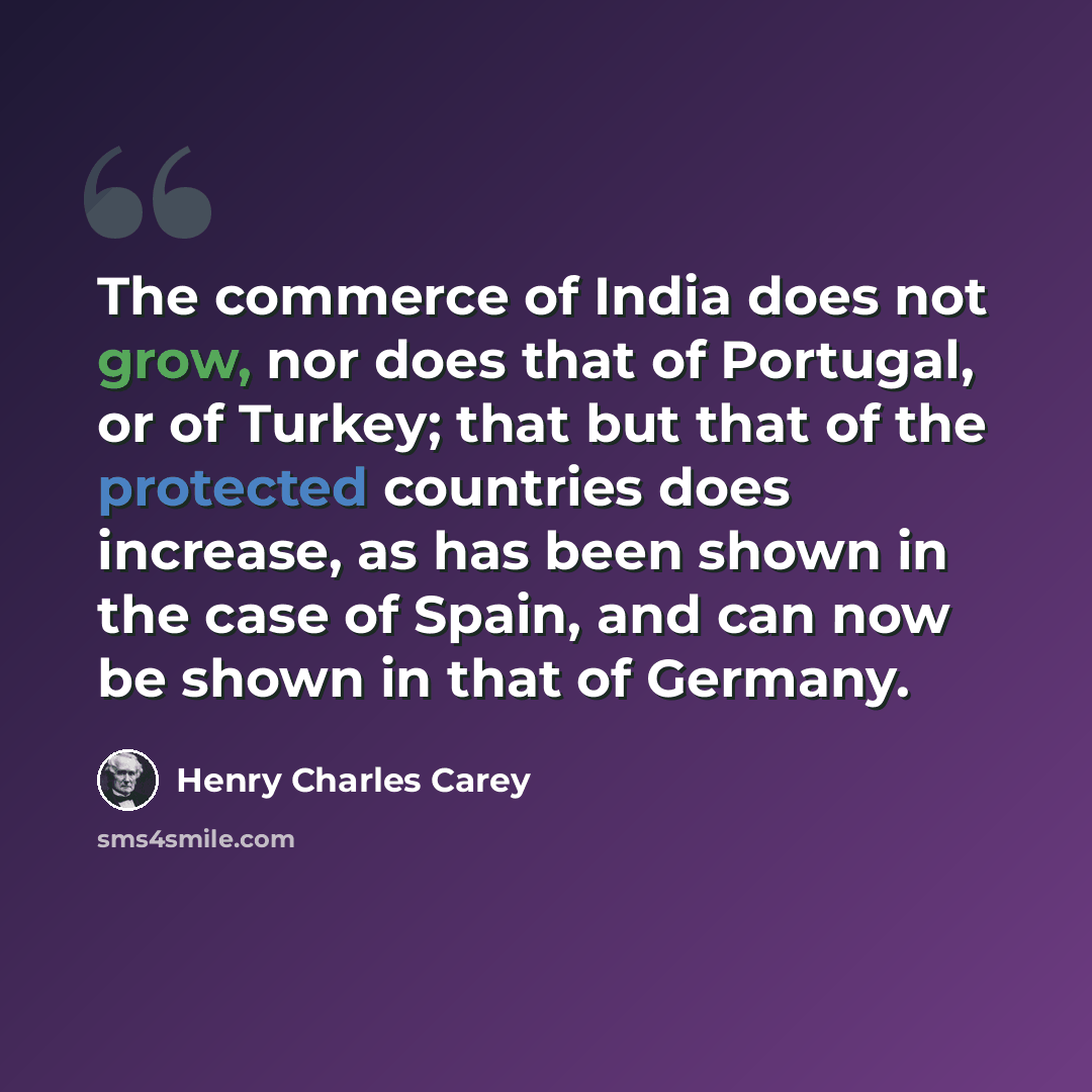 “The commerce of India does not grow, nor does that of Portugal, or of Turkey; that but that of the protected countries does increase, as has been shown in the case of Spain, and can now be shown in that of Germany.” quote by Henry Charles Carey