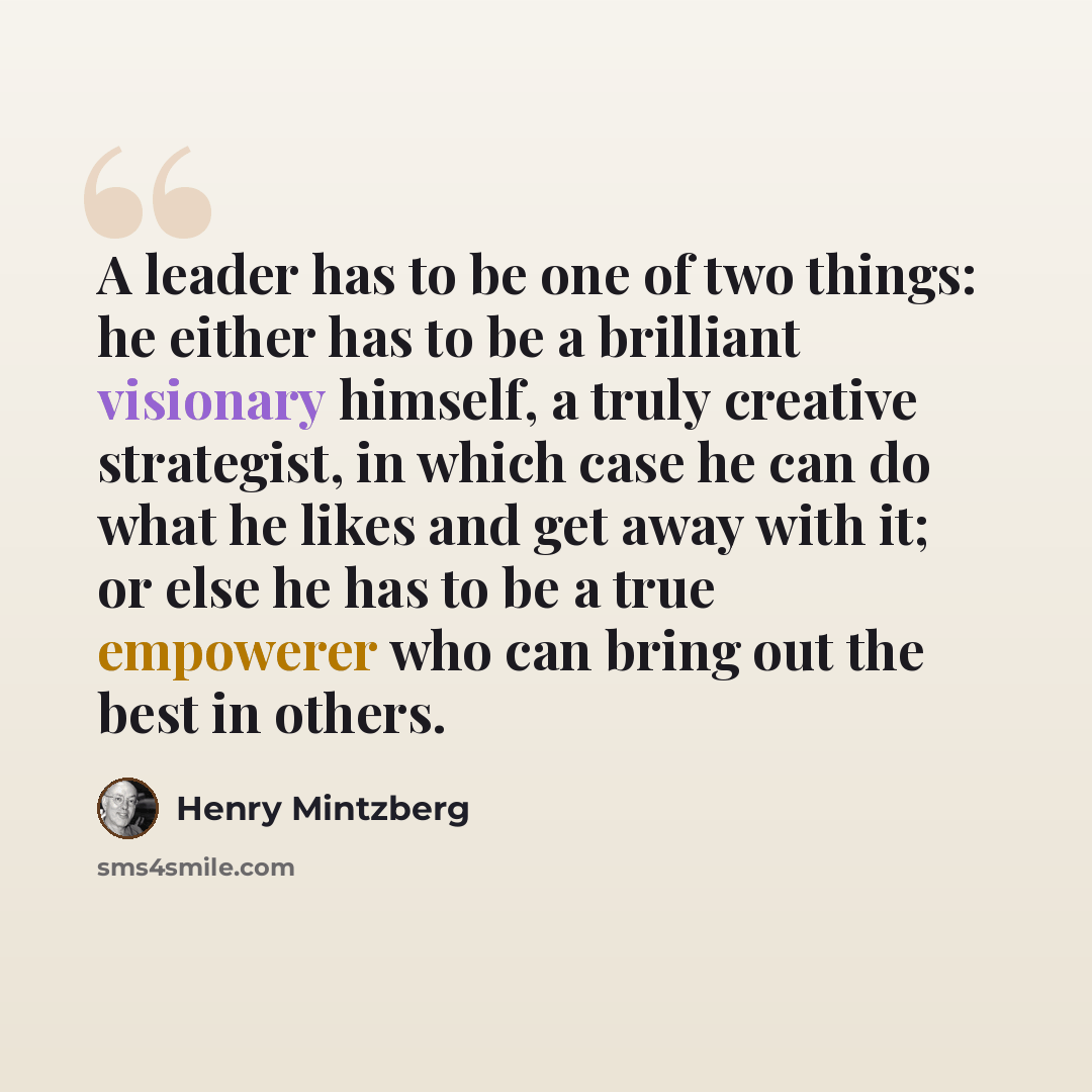 “A leader has to be one of two things: he either has to be a brilliant visionary himself, a truly creative strategist, in which case he can do what he likes and get away with it; or else he has to be a true empowerer who can bring out the best in others.” quote by Henry Mintzberg