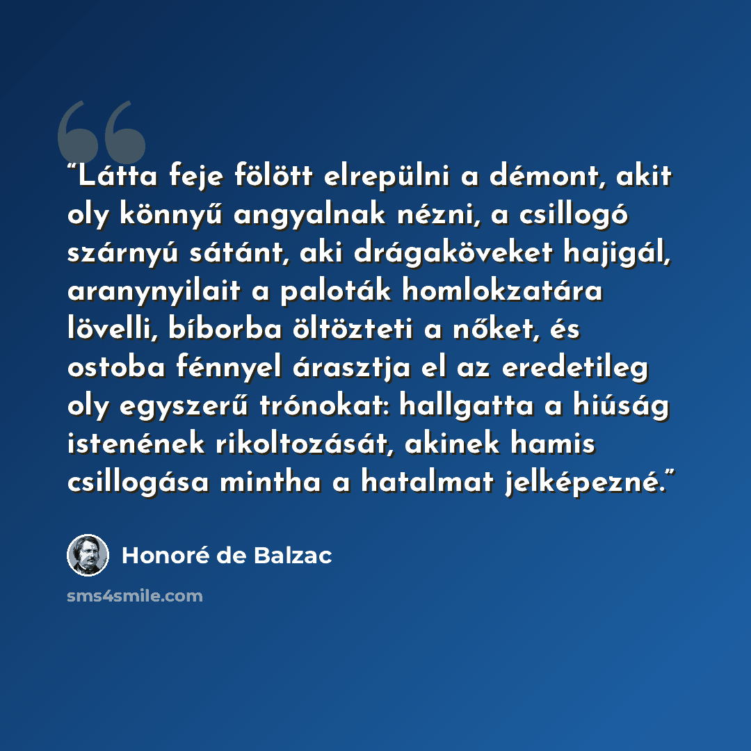 “Látta feje fölött elrepülni a démont, akit oly könnyű angyalnak nézni, a csillogó szárnyú sátánt, aki drágaköveket hajigál, aranynyilait a paloták homlokzatára lövelli, bíborba öltözteti a nőket, és ostoba fénnyel árasztja el az eredetileg oly egyszerű trónokat: hallgatta a hiúság istenének…” quote by Honoré de Balzac