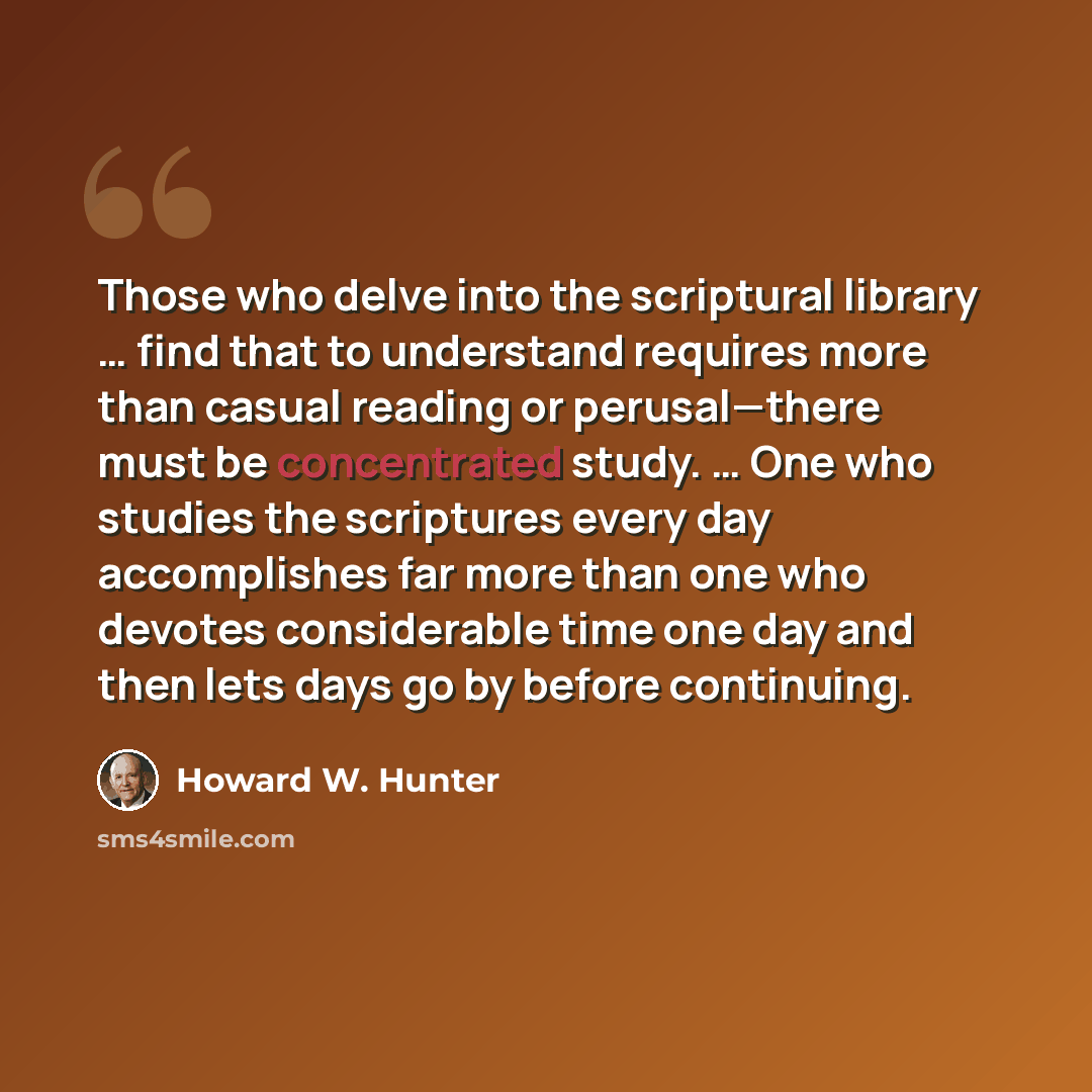 “Those who delve into the scriptural library … find that to understand requires more than casual reading or perusal—there must be concentrated study. … One who studies the scriptures every day accomplishes far more than one who devotes considerable time one day and then lets days go by before…” quote by Howard W. Hunter