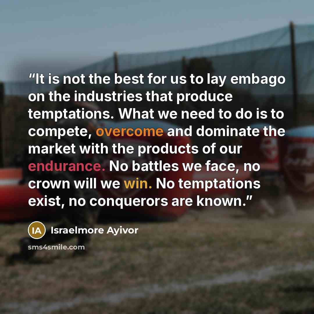 “It is not the best for us to lay embago on the industries that produce temptations. What we need to do is to compete, overcome and dominate the market with the products of our endurance. No battles we face, no crown will we win. No temptations exist, no conquerors are known.” quote by Israelmore Ayivor