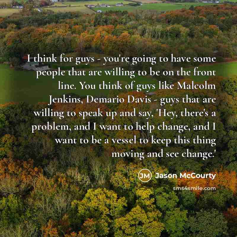 “I think for guys - you're going to have some people that are willing to be on the front line. You think of guys like Malcolm Jenkins, Demario Davis - guys that are willing to speak up and say, 'Hey, there's a problem, and I want to help change, and I want to be a vessel to keep this thing moving…” quote by Jason McCourty