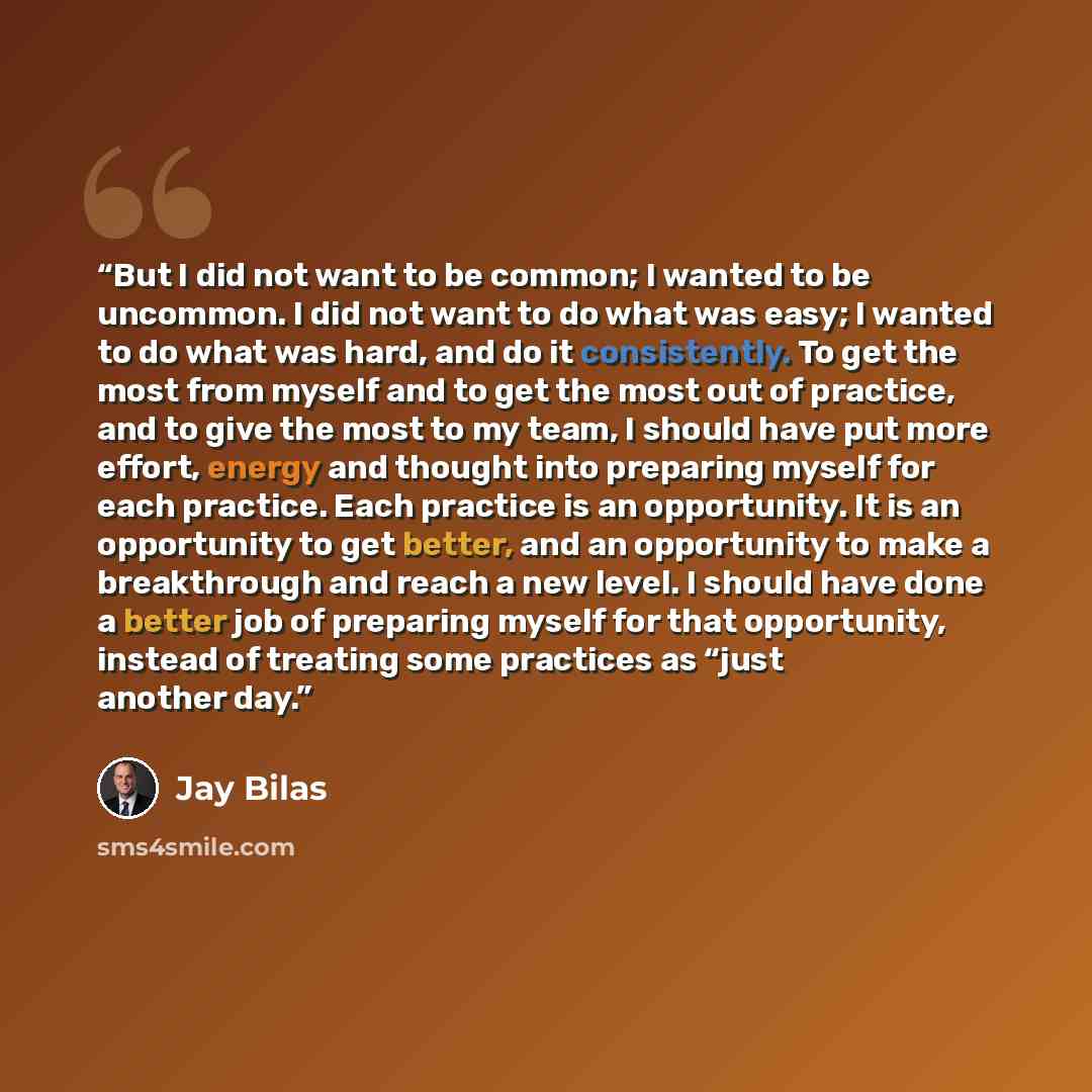 “But I did not want to be common; I wanted to be uncommon. I did not want to do what was easy; I wanted to do what was hard, and do it consistently. To get the most from myself and to get the most out of practice, and to give the most to my team, I should have put more effort, energy and thought…” quote by Jay Bilas