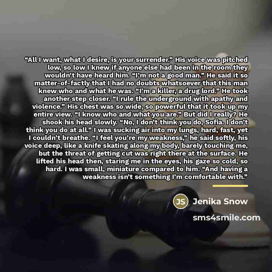 “All I want, what I desire, is your surrender.” His voice was pitched low, so low I knew if anyone else had been in the room they wouldn’t have heard him. “I’m not a good man.” He said it so matter-of-factly that I had no doubts whatsoever that this man knew who and what he was. “I’m a killer, a…” quote by Jenika Snow