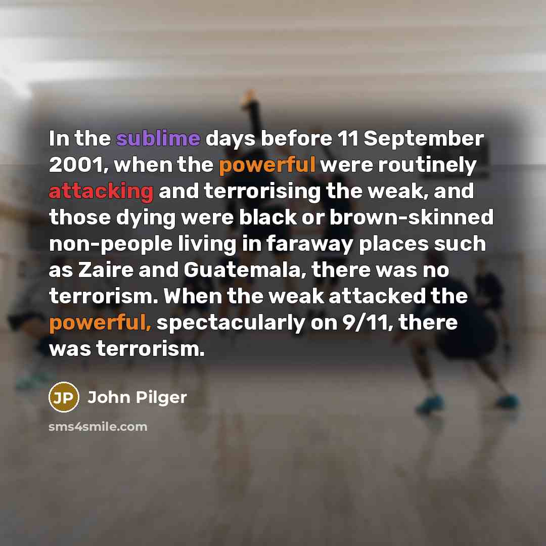 “In the sublime days before 11 September 2001, when the powerful were routinely attacking and terrorising the weak, and those dying were black or brown-skinned non-people living in faraway places such as Zaire and Guatemala, there was no terrorism. When the weak attacked the powerful, spectacularly…” quote by John Pilger