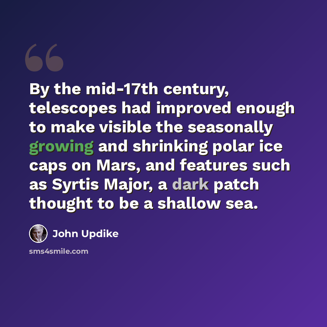 “By the mid-17th century, telescopes had improved enough to make visible the seasonally growing and shrinking polar ice caps on Mars, and features such as Syrtis Major, a dark patch thought to be a shallow sea.” quote by John Updike