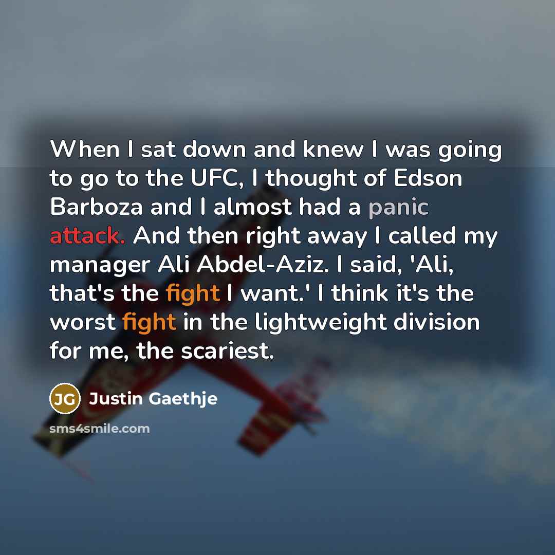 “When I sat down and knew I was going to go to the UFC, I thought of Edson Barboza and I almost had a panic attack. And then right away I called my manager Ali Abdel-Aziz. I said, 'Ali, that's the fight I want.' I think it's the worst fight in the lightweight division for me, the scariest.” quote by Justin Gaethje