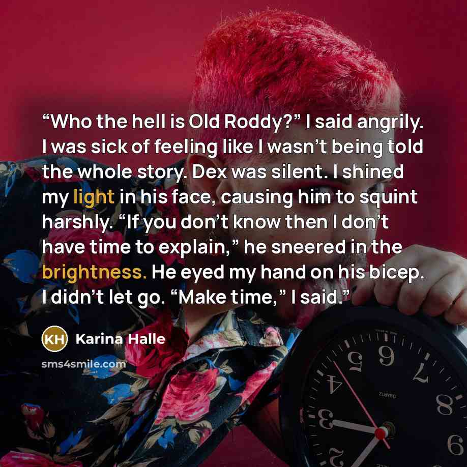 “Who the hell is Old Roddy?” I said angrily. I was sick of feeling like I wasn’t being told the whole story. Dex was silent. I shined my light in his face, causing him to squint harshly. “If you don’t know then I don’t have time to explain,” he sneered in the brightness. He eyed my hand on his…” quote by Karina Halle