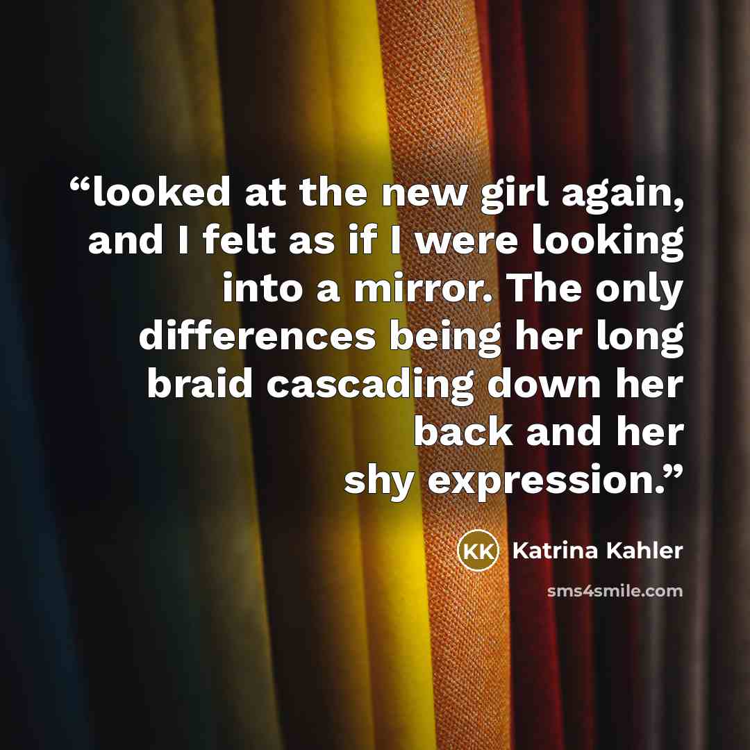 “looked at the new girl again, and I felt as if I were looking into a mirror. The only differences being her long braid cascading down her back and her shy expression.” quote by Katrina Kahler
