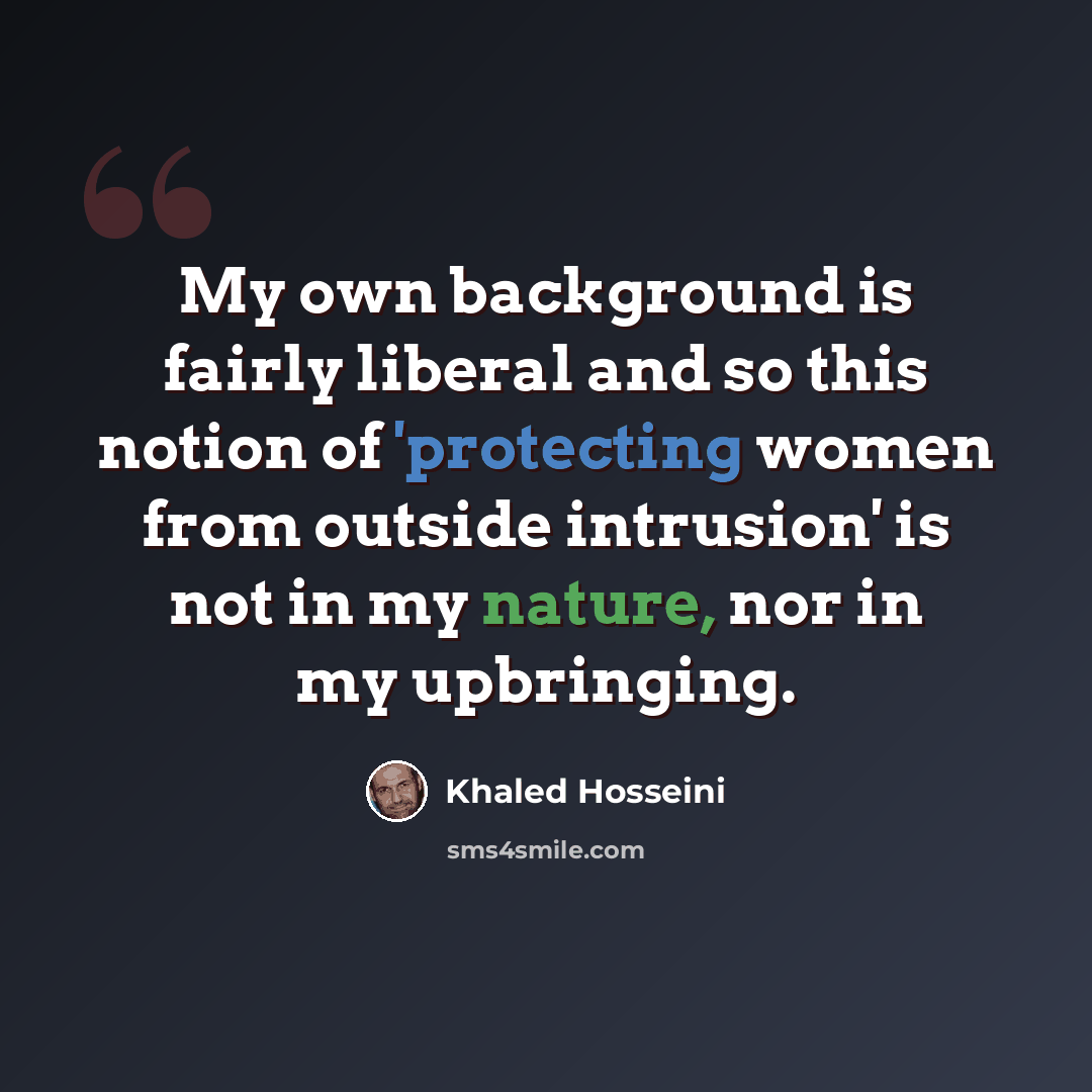 “My own background is fairly liberal and so this notion of 'protecting women from outside intrusion' is not in my nature, nor in my upbringing.” quote by Khaled Hosseini