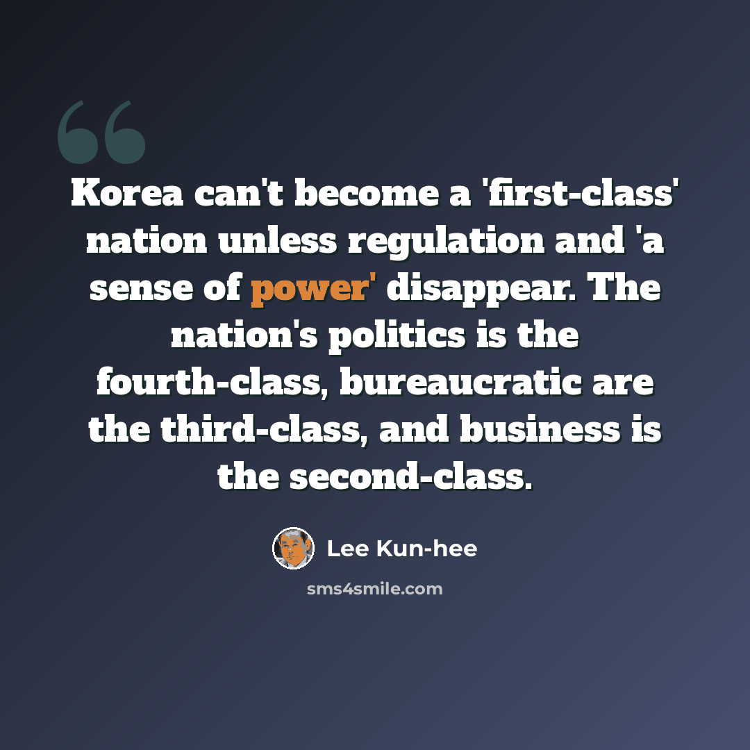 “Korea can't become a 'first-class' nation unless regulation and 'a sense of power' disappear. The nation's politics is the fourth-class, bureaucratic are the third-class, and business is the second-class.” quote by Lee Kun-hee