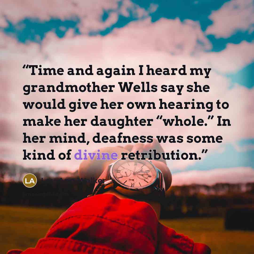 “Time and again I heard my grandmother Wells say she would give her own hearing to make her daughter “whole.” In her mind, deafness was some kind of divine retribution.” quote by Lou Ann Walker