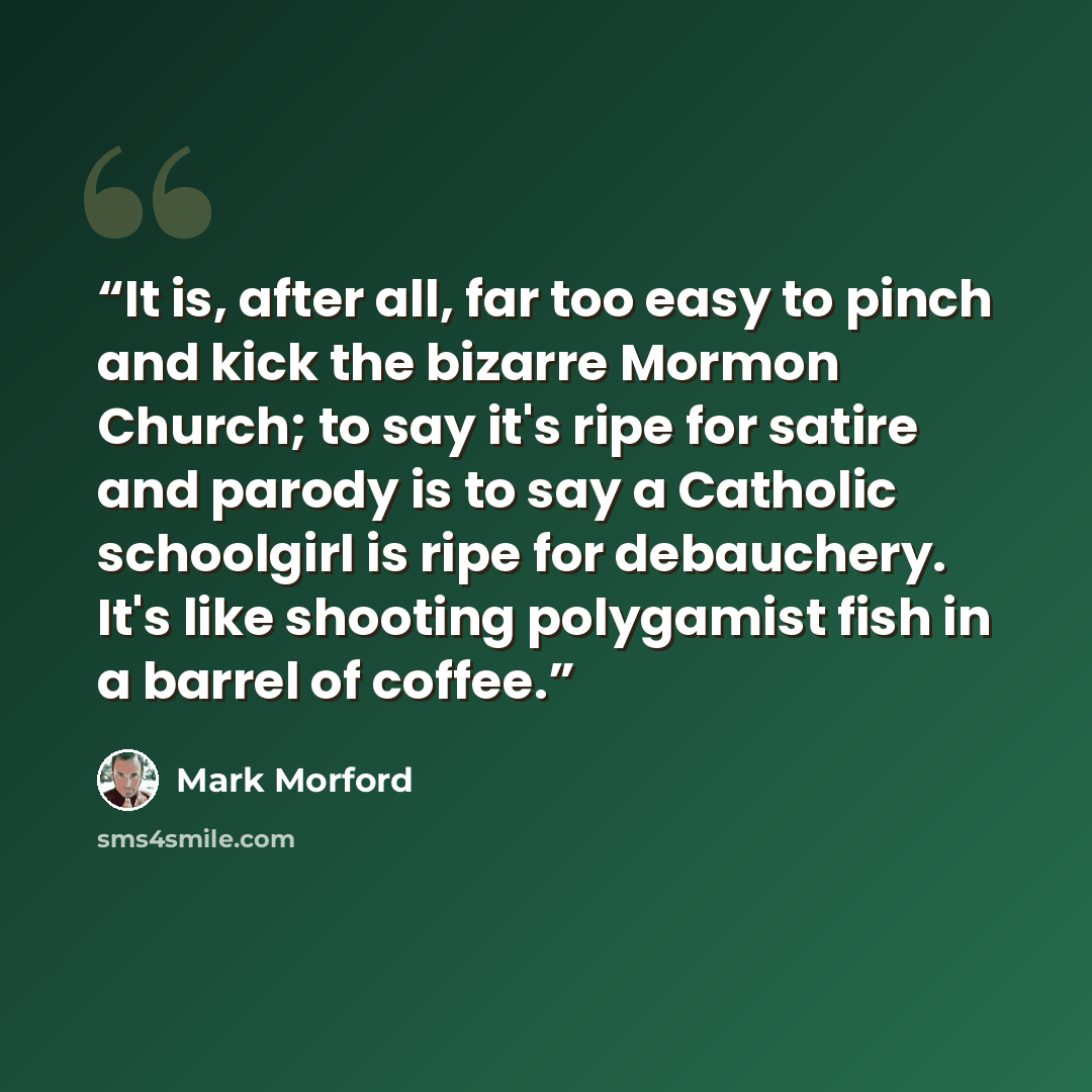 “It is, after all, far too easy to pinch and kick the bizarre Mormon Church; to say it's ripe for satire and parody is to say a Catholic schoolgirl is ripe for debauchery. It's like shooting polygamist fish in a barrel of coffee.” quote by Mark Morford