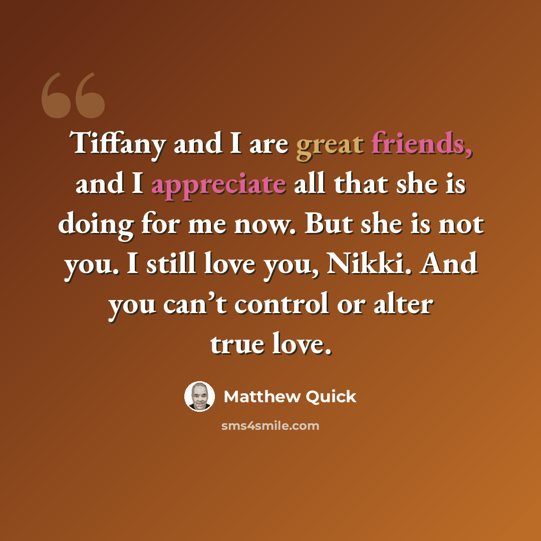 “Tiffany and I are great friends, and I appreciate all that she is doing for me now. But she is not you. I still love you, Nikki. And you can’t control or alter true love.” quote by Matthew Quick