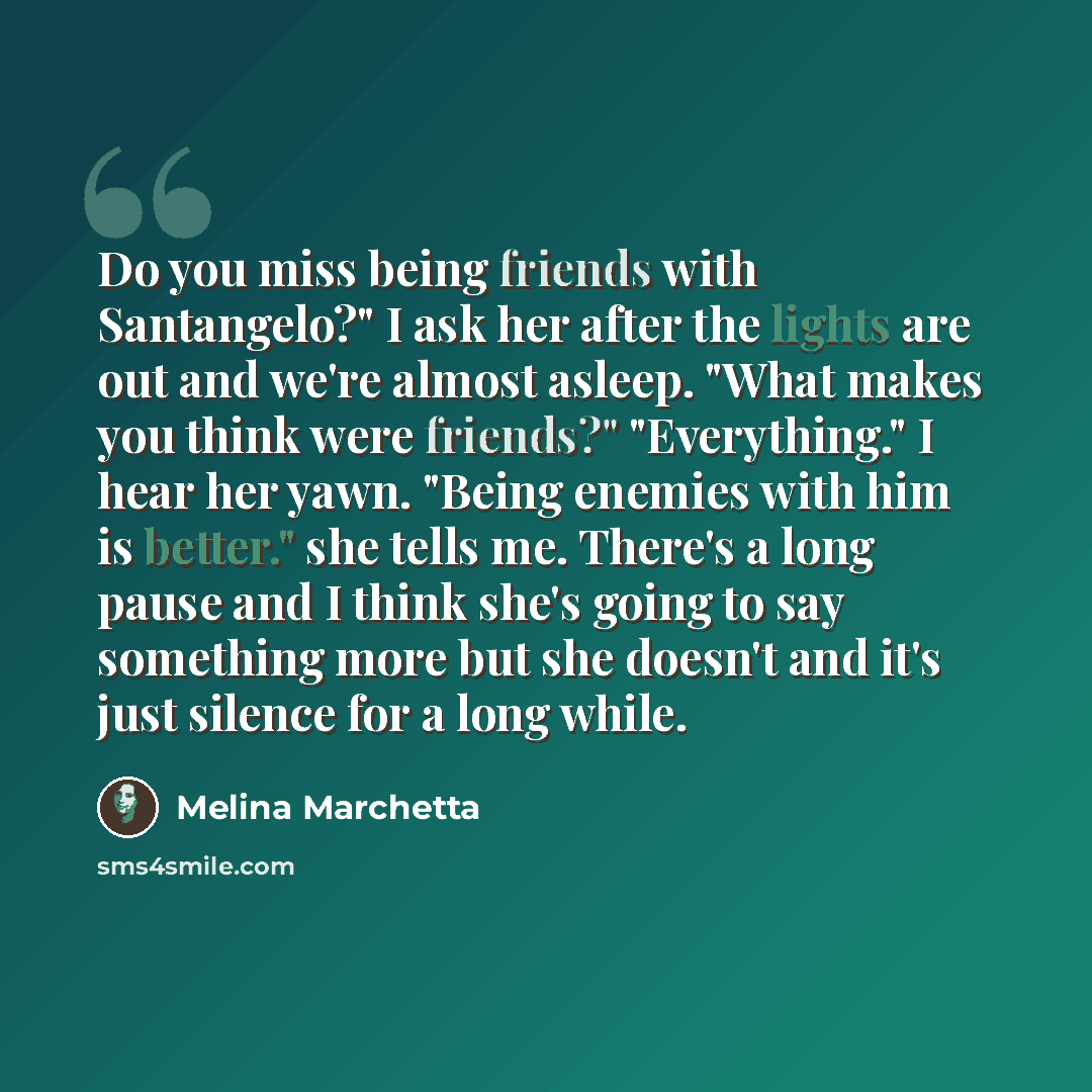“Do you miss being friends with Santangelo?" I ask her after the lights are out and we're almost asleep. "What makes you think were friends?" "Everything." I hear her yawn. "Being enemies with him is better." she tells me. There's a long pause and I think she's going to say something more but she…” quote by Melina Marchetta