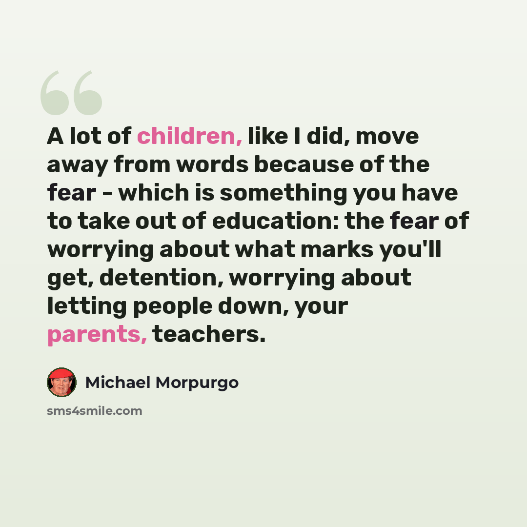 “A lot of children, like I did, move away from words because of the fear - which is something you have to take out of education: the fear of worrying about what marks you'll get, detention, worrying about letting people down, your parents, teachers.” quote by Michael Morpurgo