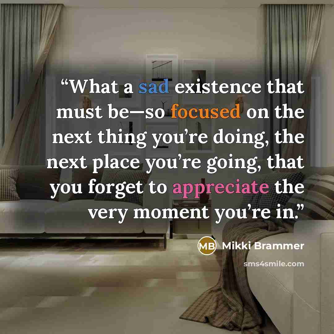 “What a sad existence that must be—so focused on the next thing you’re doing, the next place you’re going, that you forget to appreciate the very moment you’re in.” quote by Mikki Brammer