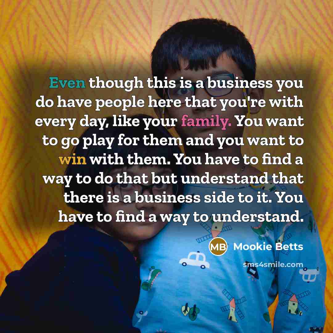“Even though this is a business you do have people here that you're with every day, like your family. You want to go play for them and you want to win with them. You have to find a way to do that but understand that there is a business side to it. You have to find a way to understand.” quote by Mookie Betts