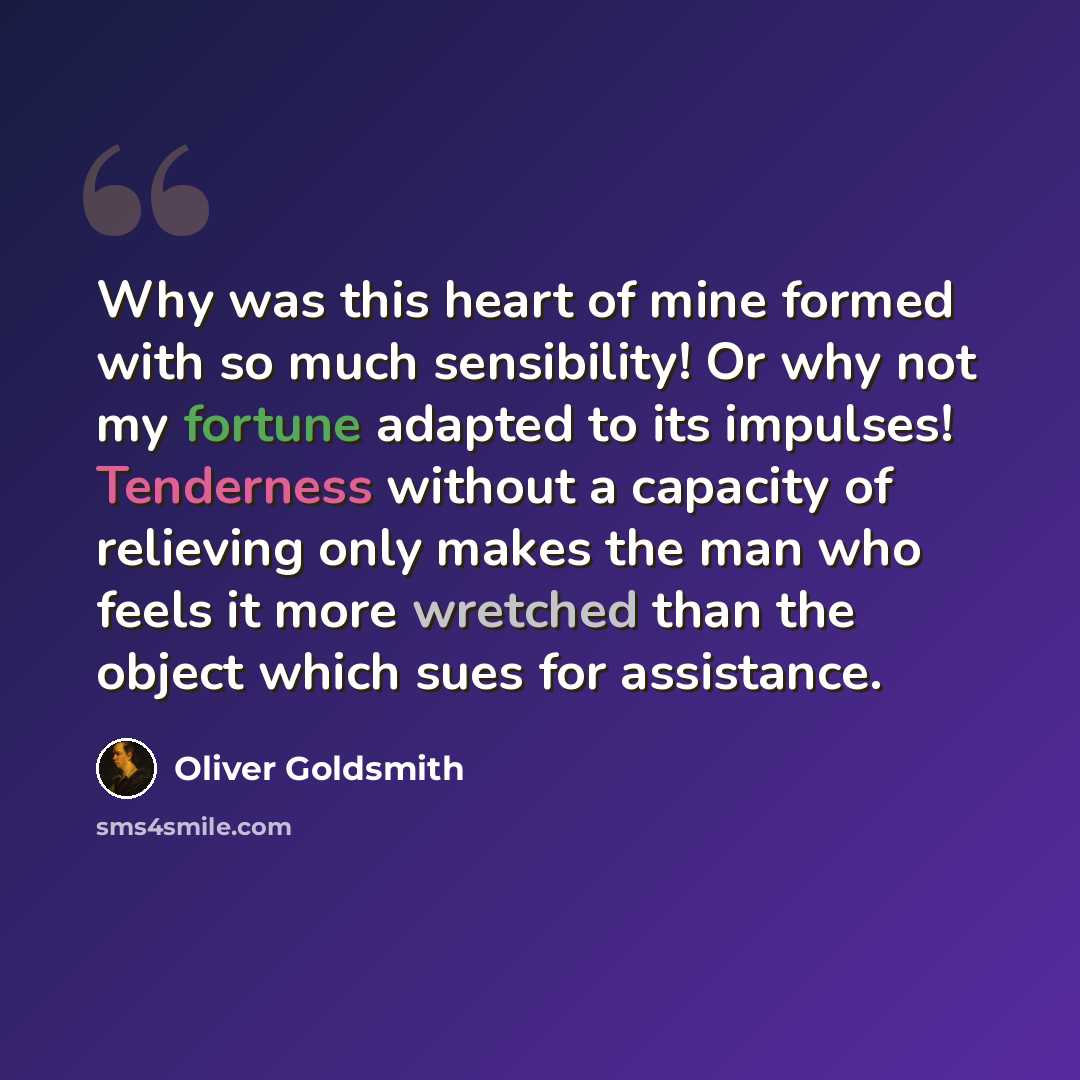 “Why was this heart of mine formed with so much sensibility! Or why not my fortune adapted to its impulses! Tenderness without a capacity of relieving only makes the man who feels it more wretched than the object which sues for assistance.” quote by Oliver Goldsmith