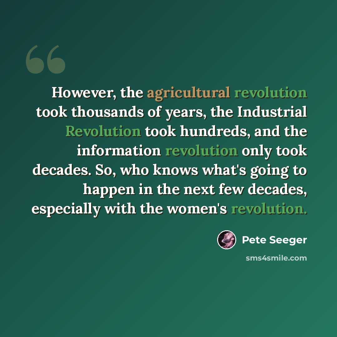 “However, the agricultural revolution took thousands of years, the Industrial Revolution took hundreds, and the information revolution only took decades. So, who knows what's going to happen in the next few decades, especially with the women's revolution.” quote by Pete Seeger