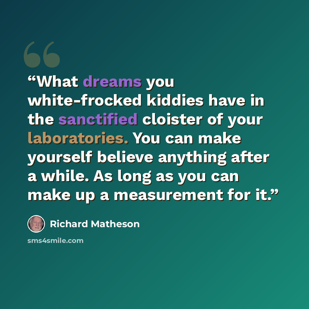 “What dreams you white-frocked kiddies have in the sanctified cloister of your laboratories. You can make yourself believe anything after a while. As long as you can make up a measurement for it.” quote by Richard Matheson