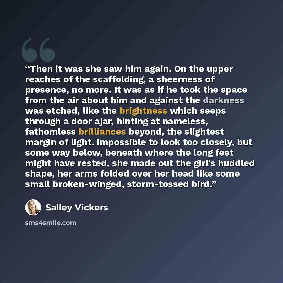 “Then it was she saw him again. On the upper reaches of the scaffolding, a sheerness of presence, no more. It was as if he took the space from the air about him and against the darkness was etched, like the brightness which seeps through a door ajar, hinting at nameless, fathomless brilliances…” quote by Salley Vickers
