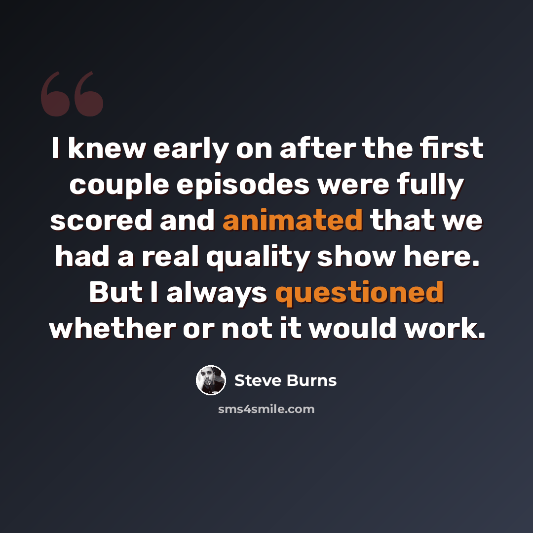 “I knew early on after the first couple episodes were fully scored and animated that we had a real quality show here. But I always questioned whether or not it would work.” quote by Steve Burns