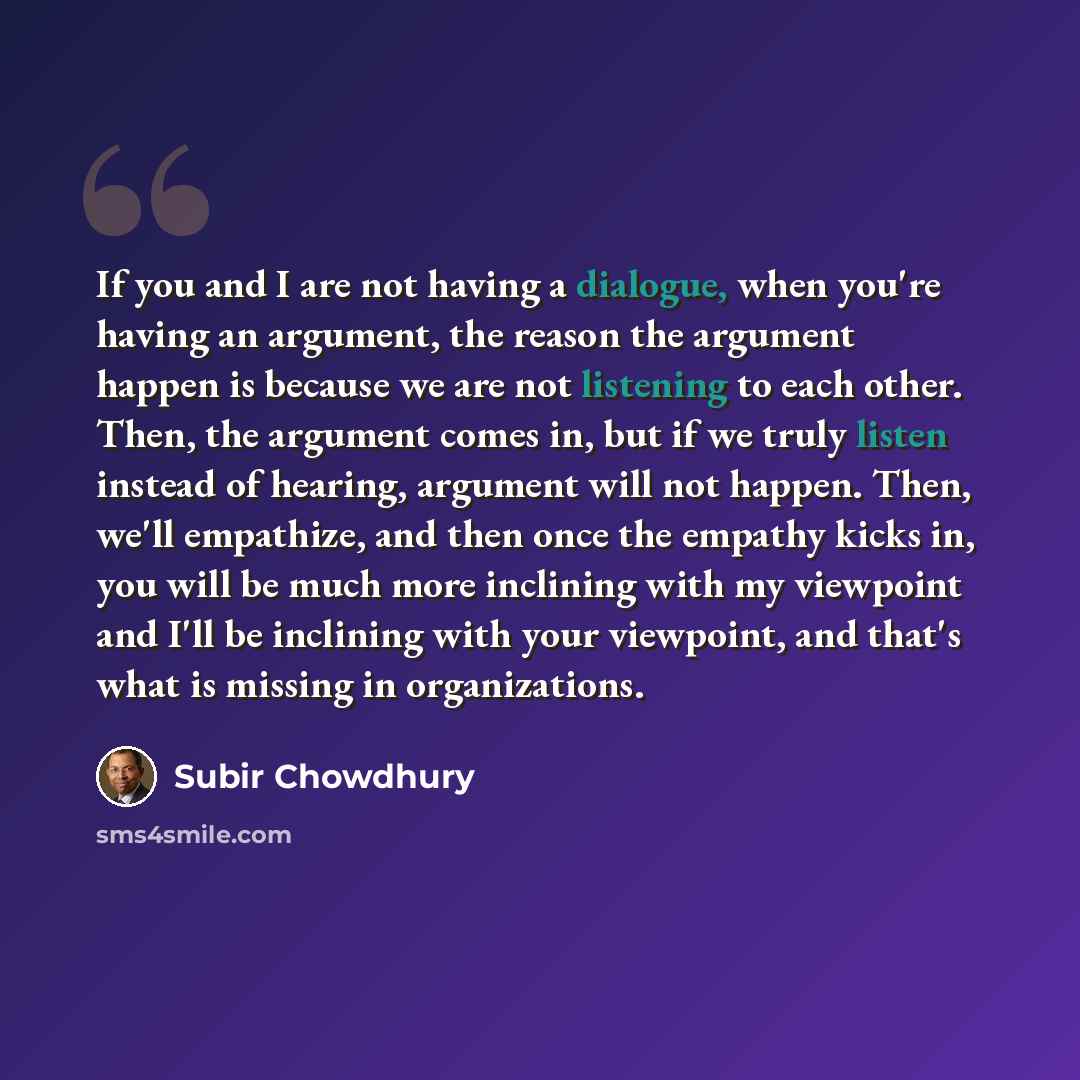 “If you and I are not having a dialogue, when you're having an argument, the reason the argument happen is because we are not listening to each other. Then, the argument comes in, but if we truly listen instead of hearing, argument will not happen. Then, we'll empathize, and then once the empathy…” quote by Subir Chowdhury