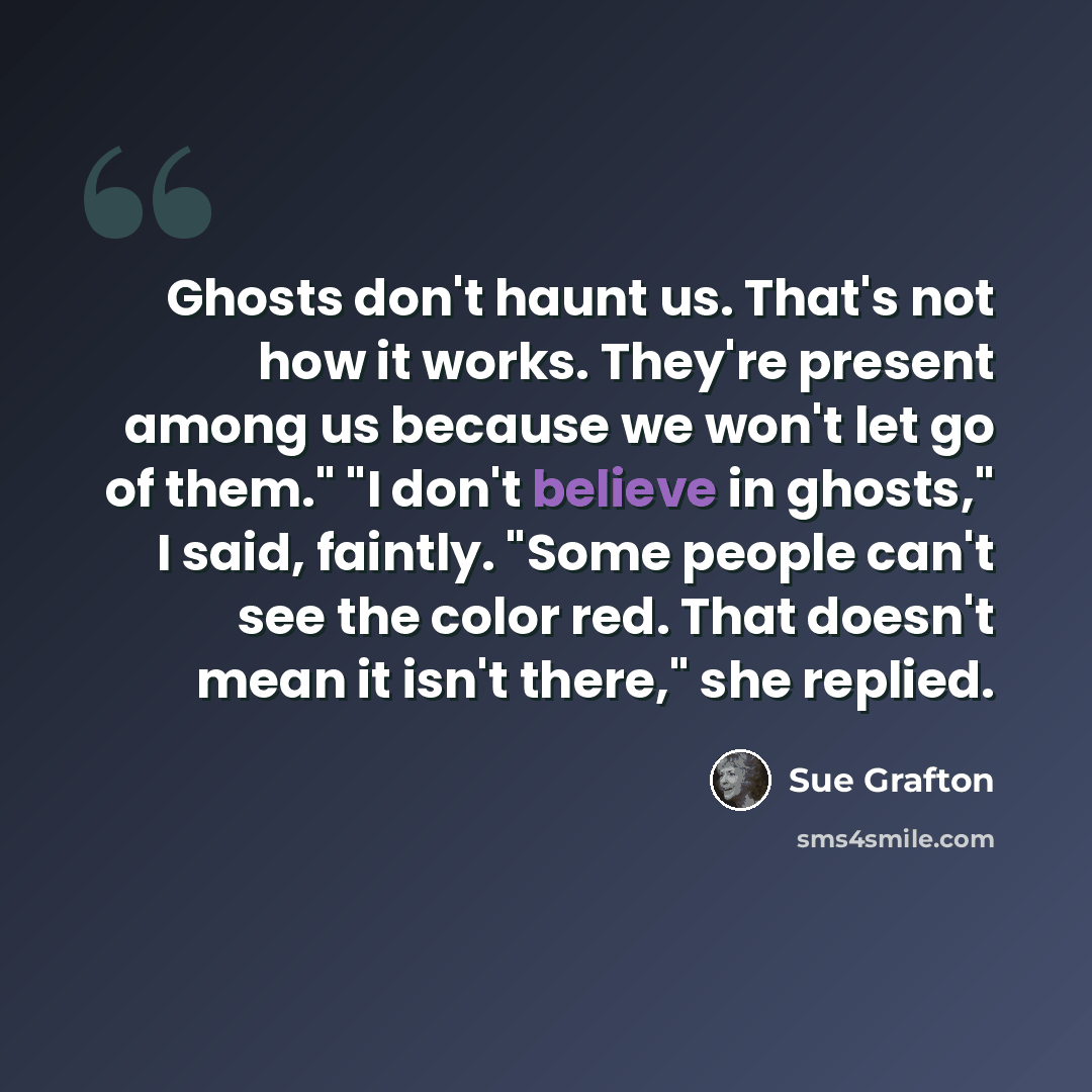 “Ghosts don't haunt us. That's not how it works. They're present among us because we won't let go of them." "I don't believe in ghosts," I said, faintly. "Some people can't see the color red. That doesn't mean it isn't there," she replied.” quote by Sue Grafton