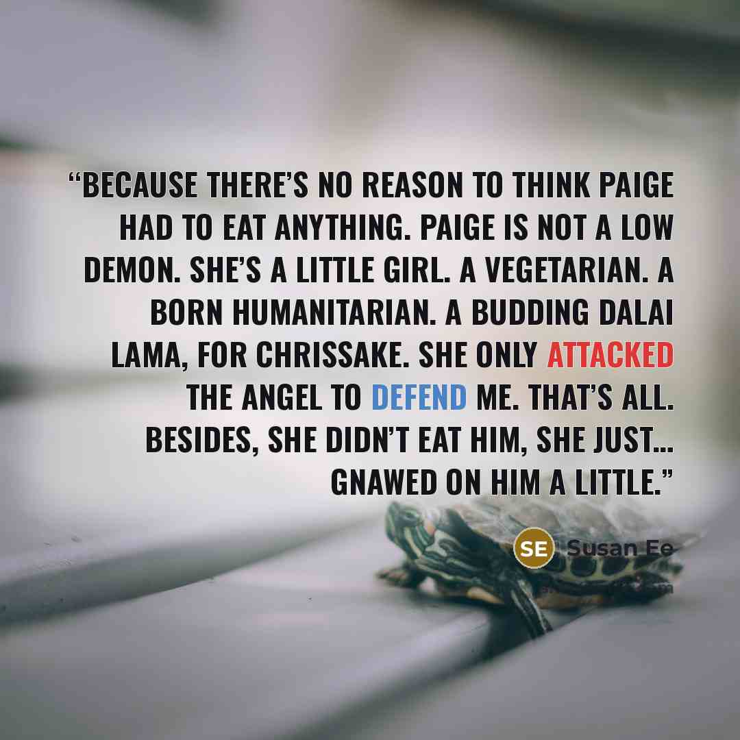 “Because there’s no reason to think Paige had to eat anything. Paige is not a low demon. She’s a little girl. A vegetarian. A born humanitarian. A budding Dalai Lama, for chrissake. She only attacked the angel to defend me. That’s all. Besides, she didn’t eat him, she just… gnawed on him a little.” quote by Susan Ee