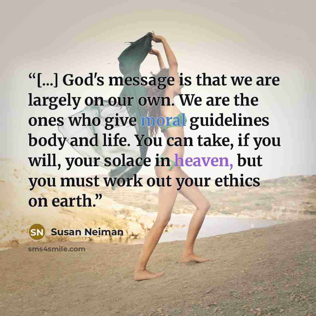 “[...] God's message is that we are largely on our own. We are the ones who give moral guidelines body and life. You can take, if you will, your solace in heaven, but you must work out your ethics on earth.” quote by Susan Neiman