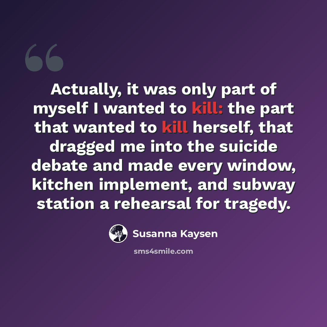 “Actually, it was only part of myself I wanted to kill: the part that wanted to kill herself, that dragged me into the suicide debate and made every window, kitchen implement, and subway station a rehearsal for tragedy.” quote by Susanna Kaysen