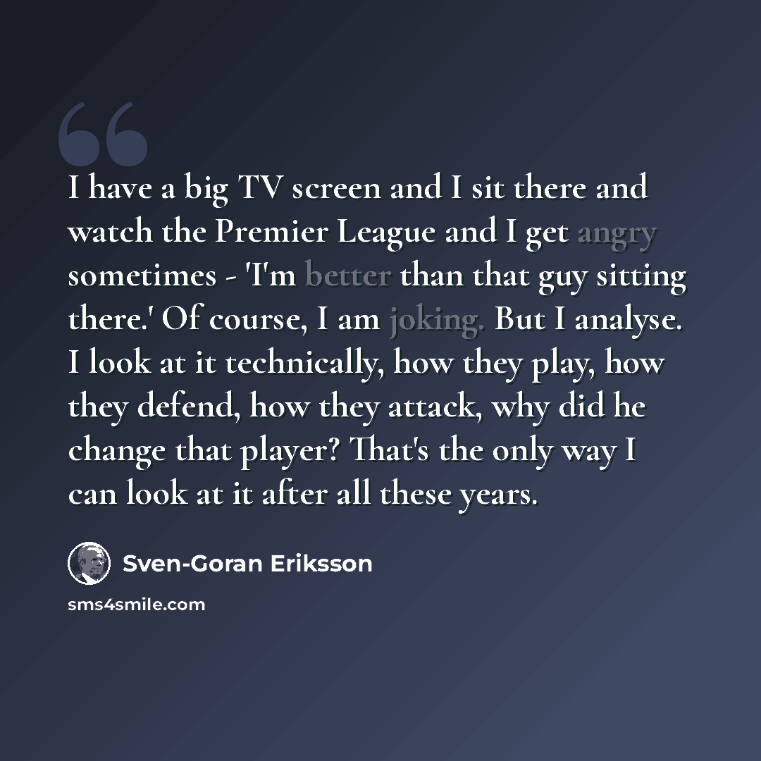 “I have a big TV screen and I sit there and watch the Premier League and I get angry sometimes - 'I'm better than that guy sitting there.' Of course, I am joking. But I analyse. I look at it technically, how they play, how they defend, how they attack, why did he change that player? That's the only…” quote by Sven-Goran Eriksson