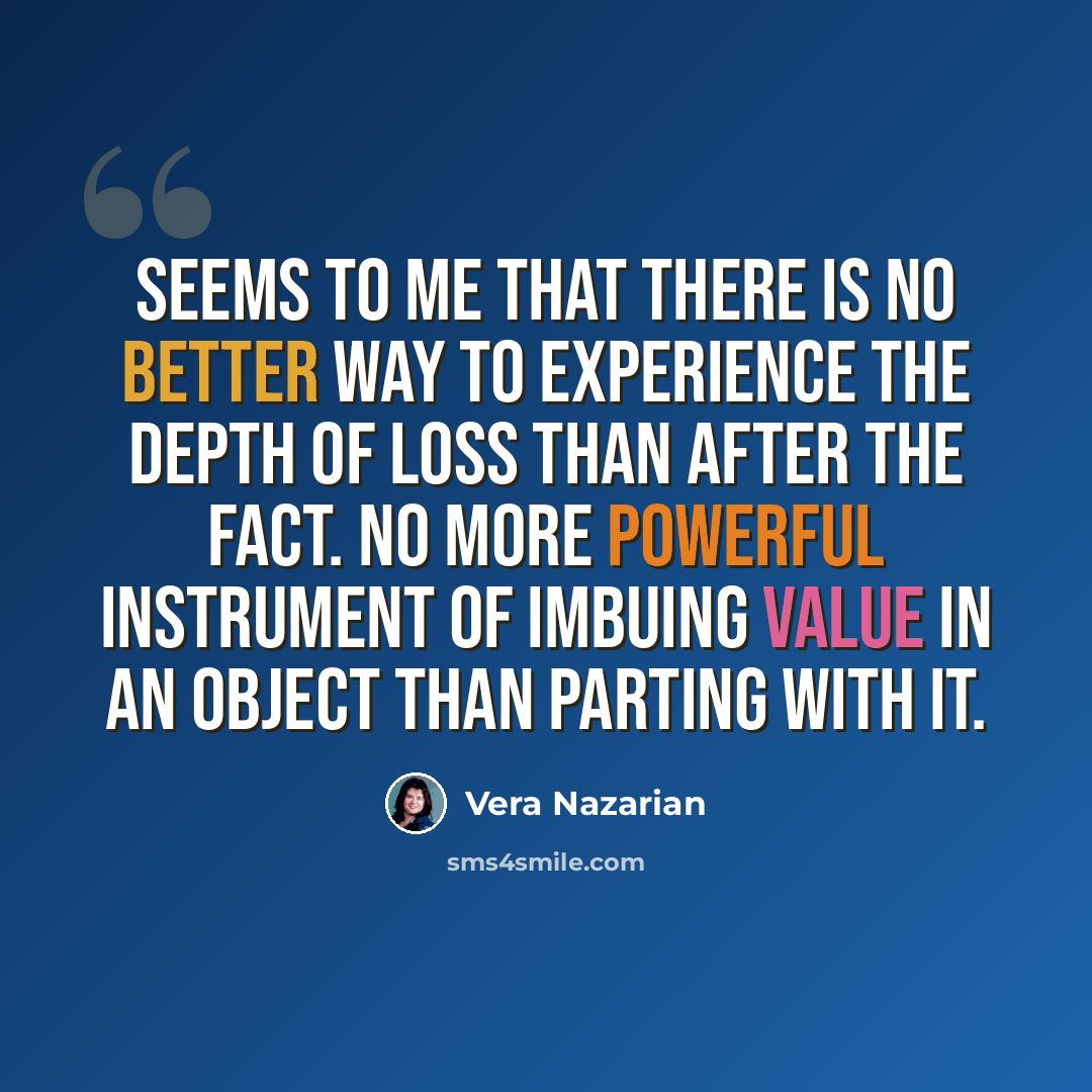 “Seems to me that there is no better way to experience the depth of loss than after the fact. No more powerful instrument of imbuing value in an object than parting with it.” quote by Vera Nazarian