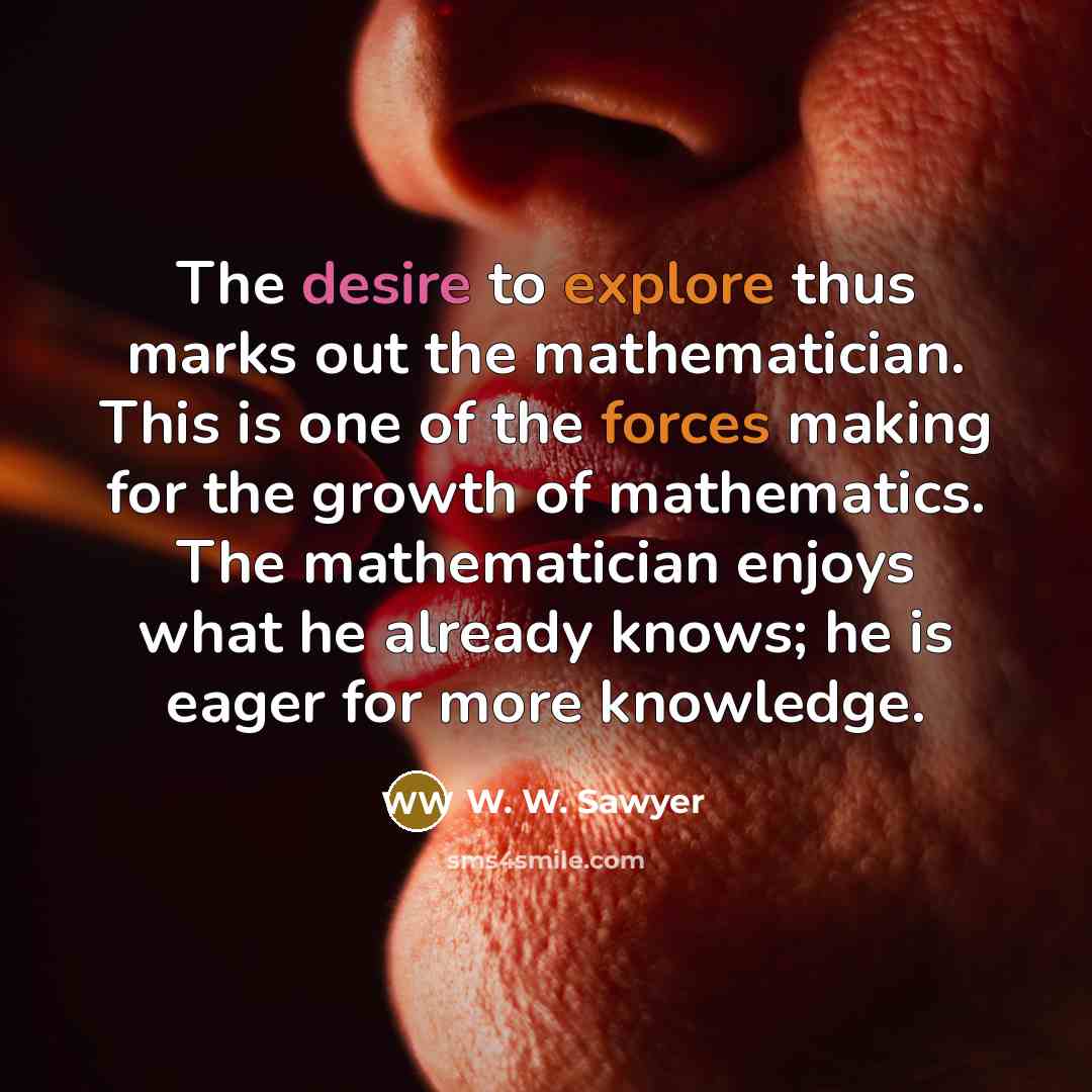 “The desire to explore thus marks out the mathematician. This is one of the forces making for the growth of mathematics. The mathematician enjoys what he already knows; he is eager for more knowledge.” quote by W. W. Sawyer