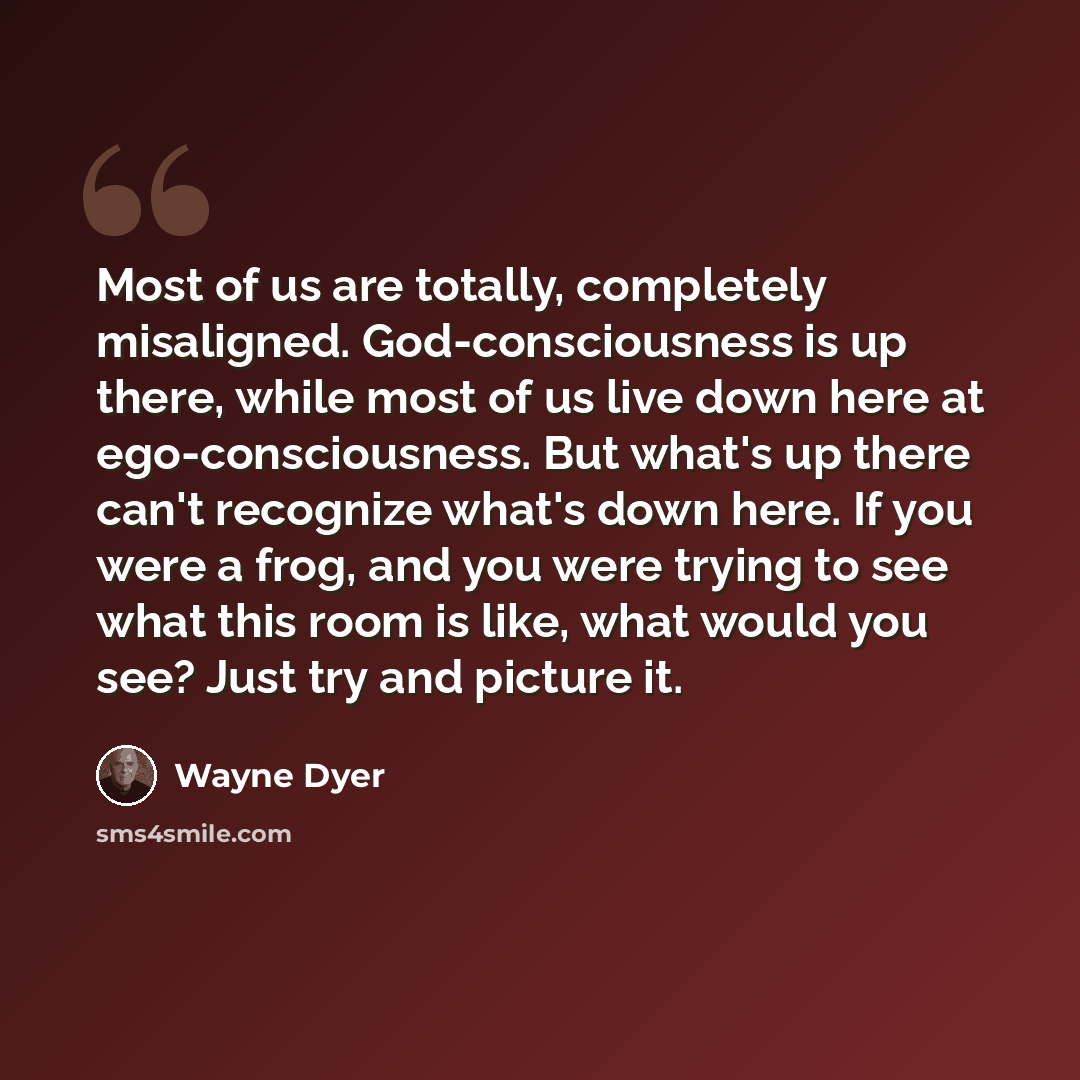 “Most of us are totally, completely misaligned. God-consciousness is up there, while most of us live down here at ego-consciousness. But what's up there can't recognize what's down here. If you were a frog, and you were trying to see what this room is like, what would you see? Just try and picture…” quote by Wayne Dyer