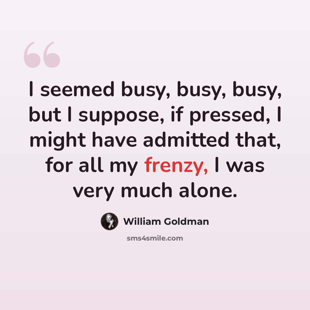 “I seemed busy, busy, busy, but I suppose, if pressed, I might have admitted that, for all my frenzy, I was very much alone.” quote by William Goldman