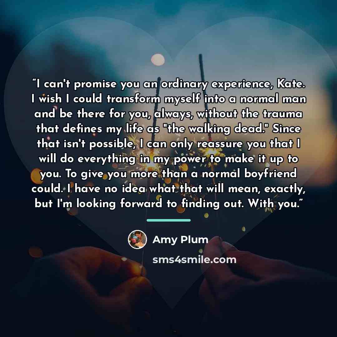 “I can't promise you an ordinary experience, Kate. I wish I could transform myself into a normal man and be there for you, always, without the trauma that defines my life as "the walking dead." Since that isn't possible, I can only reassure you that I will do everything in my power to make it up to…” quote by Amy Plum