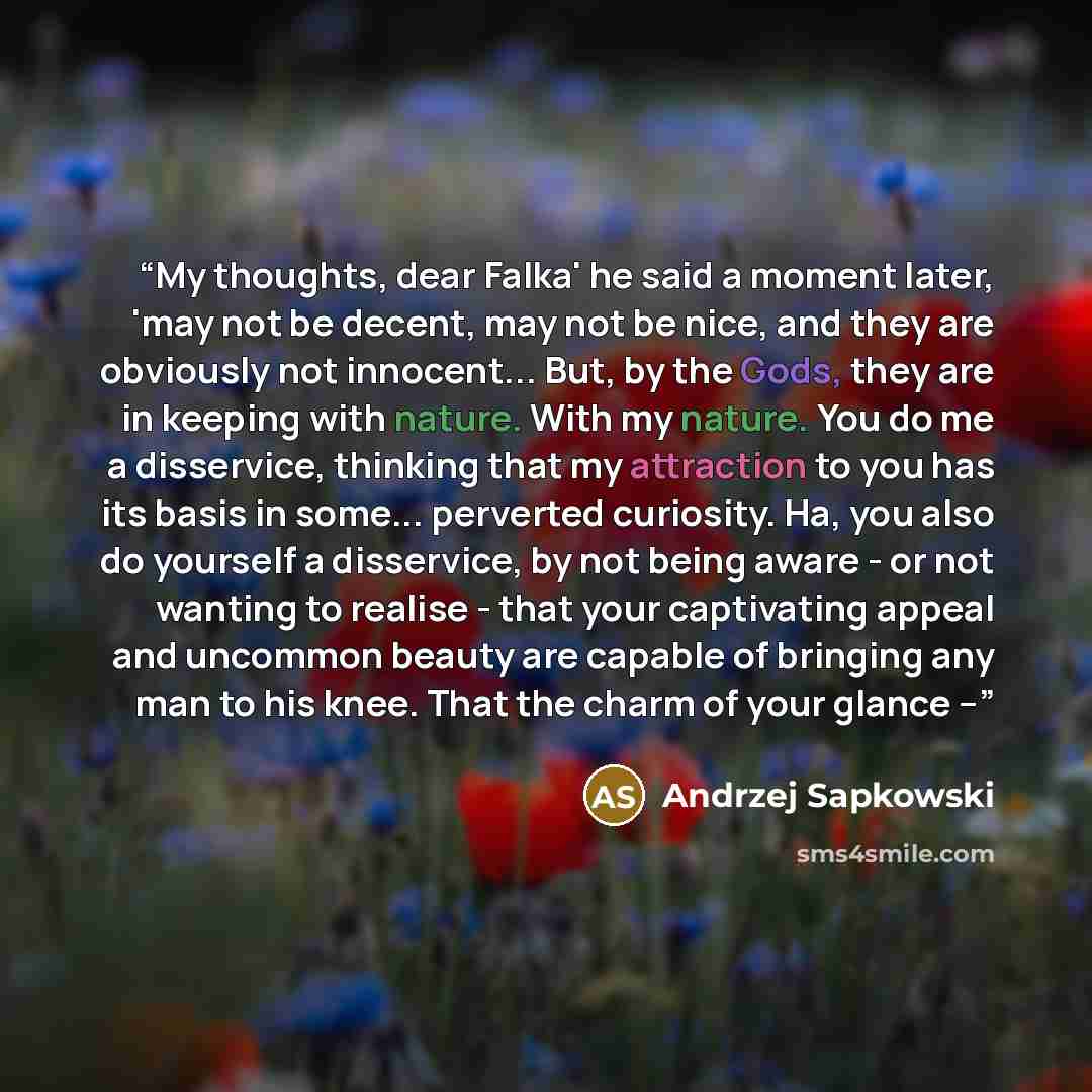 “My thoughts, dear Falka' he said a moment later, 'may not be decent, may not be nice, and they are obviously not innocent... But, by the Gods, they are in keeping with nature. With my nature. You do me a disservice, thinking that my attraction to you has its basis in some... perverted curiosity…” quote by Andrzej Sapkowski